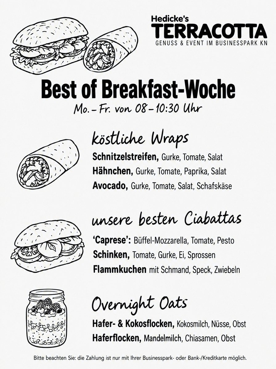 TerraCotta's Best of Breakfast-Woche, Mo.&ndash;Fr. von 08&ndash;10.30 Uhr —
                        köstliche Wraps mit Schnitzelstreifen, mit Hähnchen oder mit Avocado,
                        jeweils mit Gurke, Tomate und Salat; unsere besten Ciabattas
                        „Caprese“ mit Büffel-Mozzarella, Tomate und Pesto, Schinken mit
                        Tomate, Gurke, Ei und Sprossen sowie Flammkuchen mit Schmand, Speck
                        und Zwiebeln; Overnight Oats mit Hafer- und Kokosflocken,
                        Kokosmilch, Nüssen und Obst oder mit Haferflocken, Mandelmilch,
                        Chiasamen und Obst