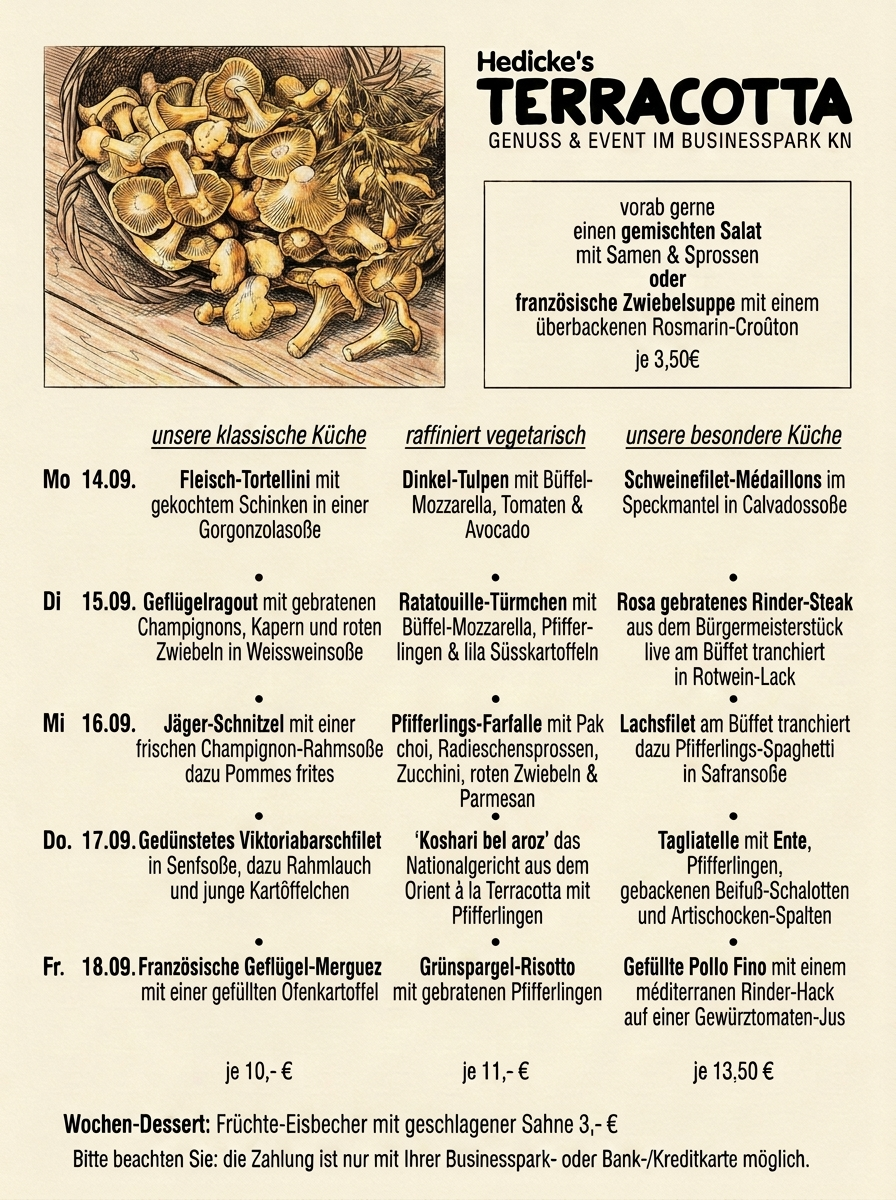 Wochenkarte KW 38 — Hedicke's Terracotta, Mo 14.09. bis Fr 18.09.:
                        Fleisch-Tortellini in Gorgonzolasoße, Geflügelragout in
                        Weissweinsoße, Jäger-Schnitzel, gedünstetes Viktoriabarschfilet und
                        französische Geflügel-Merguez in der klassischen Küche;
                        Dinkel-Tulpen, Ratatouille-Türmchen, Pfifferlings-Farfalle,
                        „Koshari bel aroz“ und Grünspargel-Risotto vegetarisch;
                        Schweinefilet-Médaillons im Speckmantel, rosa gebratenes
                        Rinder-Steak vom Bürgermeisterstück, Lachsfilet mit
                        Pfifferlings-Spaghetti, Tagliatelle mit Ente und gefüllte Pollo Fino
                        in der besonderen Küche; Mittag 11.30–13.30 Uhr